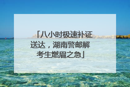 八小时极速补证送达，湖南警邮解考生燃眉之急