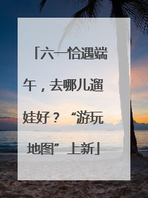 六一恰遇端午，去哪儿遛娃好？“游玩地图”上新
