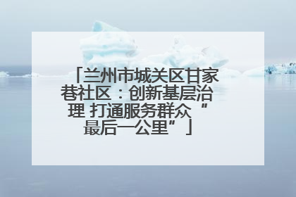 兰州市城关区甘家巷社区：创新基层治理 打通服务群众“最后一公里”