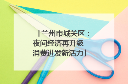 兰州市城关区：夜间经济再升级 消费迸发新活力