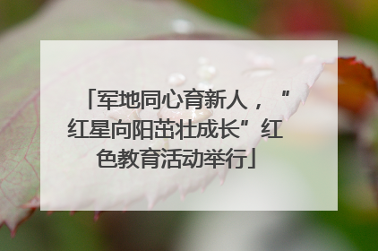 军地同心育新人，“红星向阳茁壮成长”红色教育活动举行