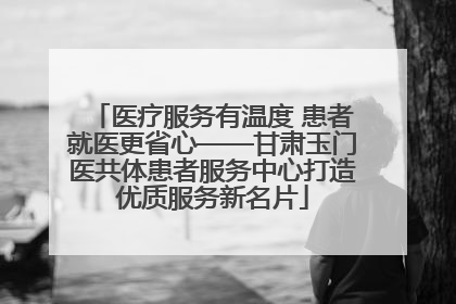 医疗服务有温度 患者就医更省心——甘肃玉门医共体患者服务中心打造优质服务新名片