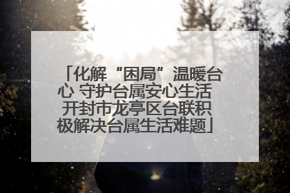 化解“困局”温暖台心 守护台属安心生活 开封市龙亭区台联积极解决台属生活难题