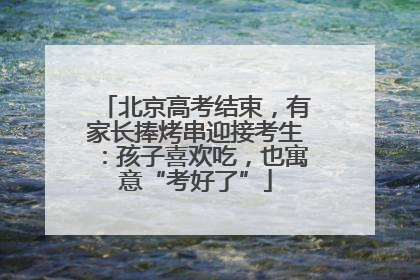 北京高考结束，有家长捧烤串迎接考生：孩子喜欢吃，也寓意“考好了”