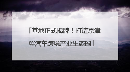 基地正式揭牌！打造京津冀汽车跨境产业生态圈