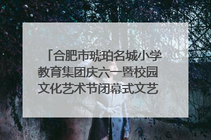 合肥市琥珀名城小学教育集团庆六一暨校园文化艺术节闭幕式文艺汇演圆满举行