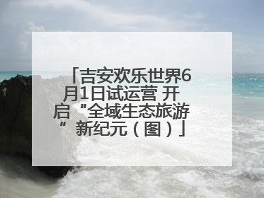 吉安欢乐世界6月1日试运营 开启“全域生态旅游”新纪元（图）