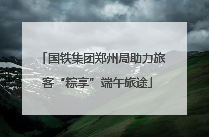 国铁集团郑州局助力旅客“粽享”端午旅途