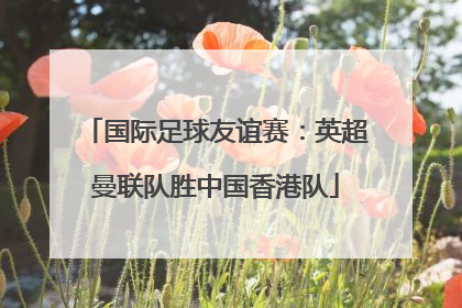 国际足球友谊赛：英超曼联队胜中国香港队