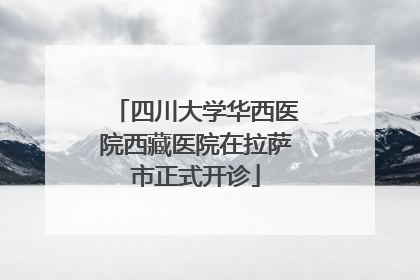 四川大学华西医院西藏医院在拉萨市正式开诊