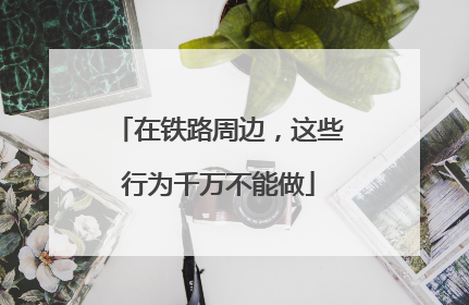 在铁路周边，这些行为千万不能做