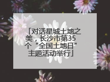 对话星城土地之美，长沙市第35个“全国土地日”主题活动举行