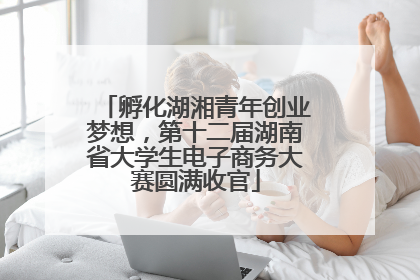 孵化湖湘青年创业梦想，第十二届湖南省大学生电子商务大赛圆满收官