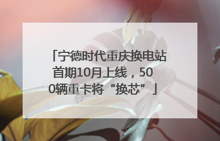 宁德时代重庆换电站首期10月上线，500辆重卡将“换芯”