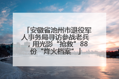 安徽省池州市退役军人事务局寻访参战老兵，用光影“抢救”88份“烽火档案”