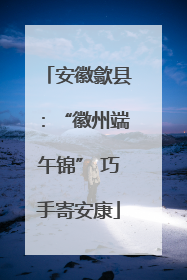 安徽歙县：“徽州端午锦” 巧手寄安康