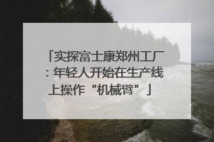 实探富士康郑州工厂：年轻人开始在生产线上操作“机械臂”
