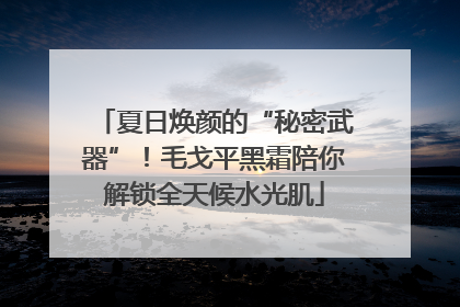 夏日焕颜的“秘密武器”！毛戈平黑霜陪你解锁全天候水光肌