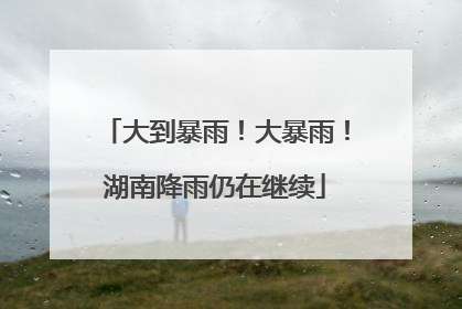 大到暴雨！大暴雨！湖南降雨仍在继续