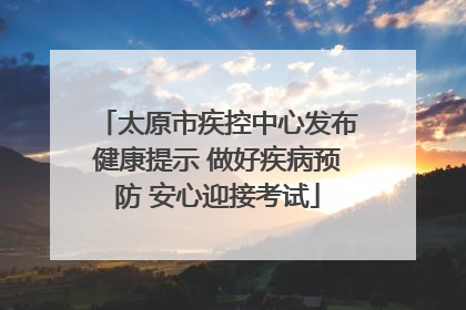 太原市疾控中心发布健康提示 做好疾病预防 安心迎接考试