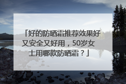 好的防晒霜推荐效果好又安全又好用，50岁女士用哪款防晒霜？