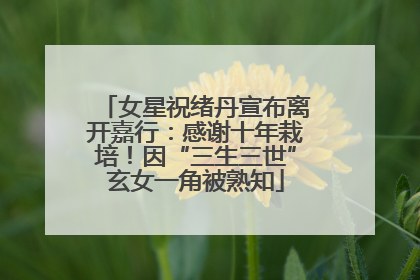 女星祝绪丹宣布离开嘉行：感谢十年栽培！因“三生三世”玄女一角被熟知