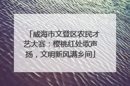 威海市文登区农民才艺大赛：樱桃红处歌声扬，文明新风满乡间