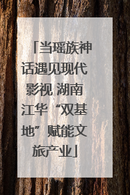 当瑶族神话遇见现代影视 湖南江华“双基地”赋能文旅产业