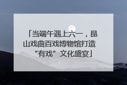 当端午遇上六一，昆山戏曲百戏博物馆打造“有戏”文化盛宴