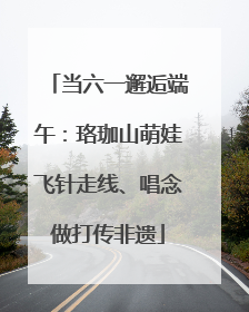 当六一邂逅端午：珞珈山萌娃飞针走线、唱念做打传非遗