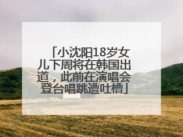 小沈阳18岁女儿下周将在韩国出道，此前在演唱会登台唱跳遭吐槽