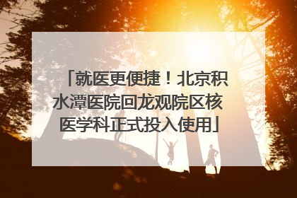 就医更便捷！北京积水潭医院回龙观院区核医学科正式投入使用