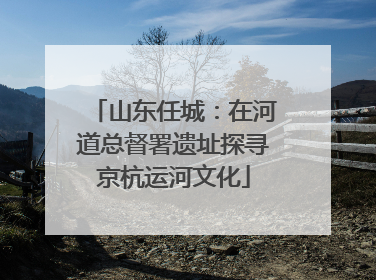 山东任城：在河道总督署遗址探寻京杭运河文化