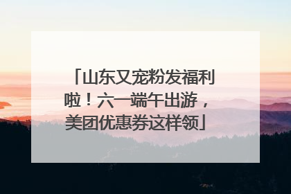 山东又宠粉发福利啦！六一端午出游，美团优惠券这样领