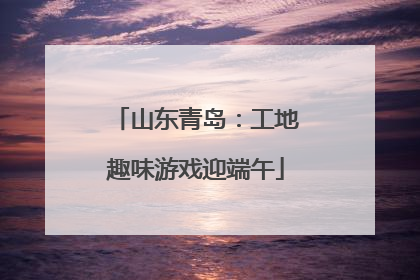 山东青岛：工地趣味游戏迎端午