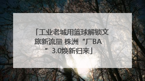 工业老城用篮球解锁文旅新流量 株洲“厂BA”3.0焕新归来