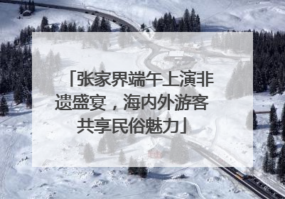 张家界端午上演非遗盛宴，海内外游客共享民俗魅力