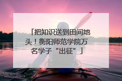 把知识送到田间地头！衡阳师范学院万名学子“出征”