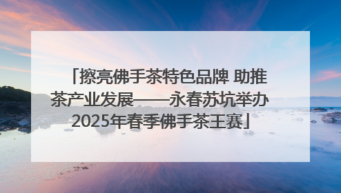 擦亮佛手茶特色品牌 助推茶产业发展——永春苏坑举办2025年春季佛手茶王赛