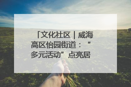文化社区｜威海高区怡园街道：“多元活动”点亮居民“多彩生活”
