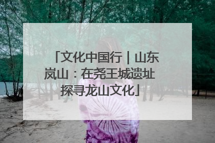 文化中国行｜山东岚山：在尧王城遗址探寻龙山文化