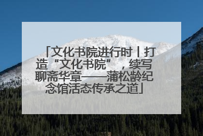 文化书院进行时丨打造“文化书院”，续写聊斋华章——蒲松龄纪念馆活态传承之道