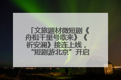 文旅题材微短剧《舟楫千里号歌来》《祈安澜》接连上线，“短剧游北京”开启大运河文化之旅