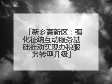 新乡高新区：强化征纳互动服务基础推动实现办税服务转型升级