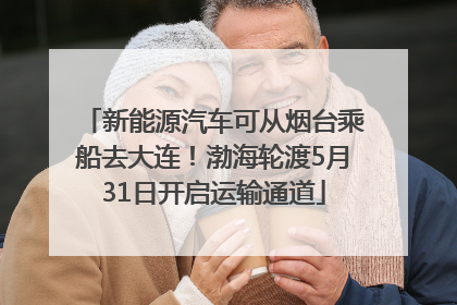 新能源汽车可从烟台乘船去大连！渤海轮渡5月31日开启运输通道