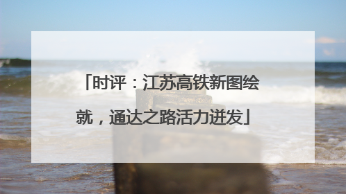 时评：江苏高铁新图绘就，通达之路活力迸发