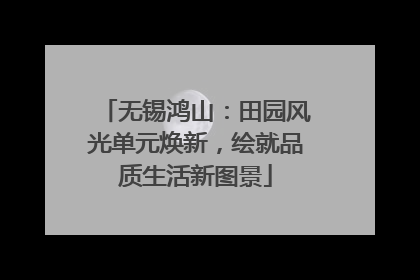 无锡鸿山：田园风光单元焕新，绘就品质生活新图景
