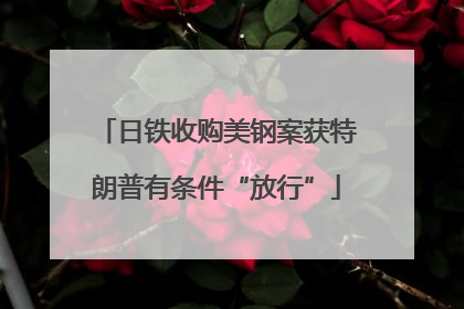 日铁收购美钢案获特朗普有条件“放行”