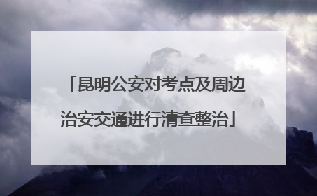 昆明公安对考点及周边治安交通进行清查整治