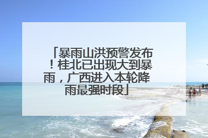暴雨山洪预警发布！桂北已出现大到暴雨，广西进入本轮降雨最强时段